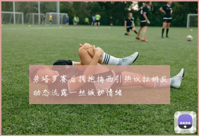 劳塔罗赛后拥抱梅西引热议拉姆发动态流露一丝嫉妒情绪
