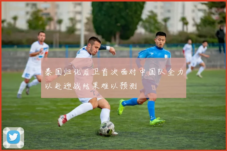 泰国归化后卫首次面对中国队全力以赴迎战结果难以预测