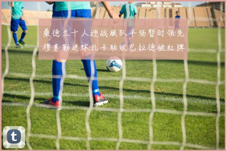 桑德兰十人迎战狼队半场暂时领先穆基勒进球扎卡助攻巴拉德被红牌罚下