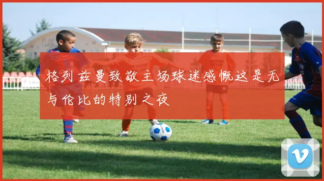 格列兹曼致敬主场球迷感慨这是无与伦比的特别之夜
