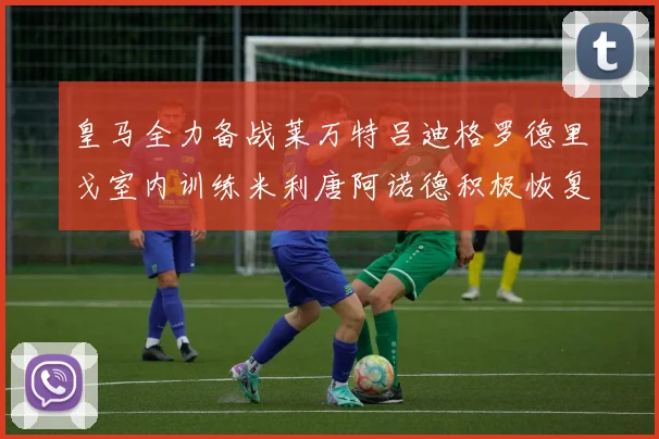 皇马全力备战莱万特吕迪格罗德里戈室内训练米利唐阿诺德积极恢复状态