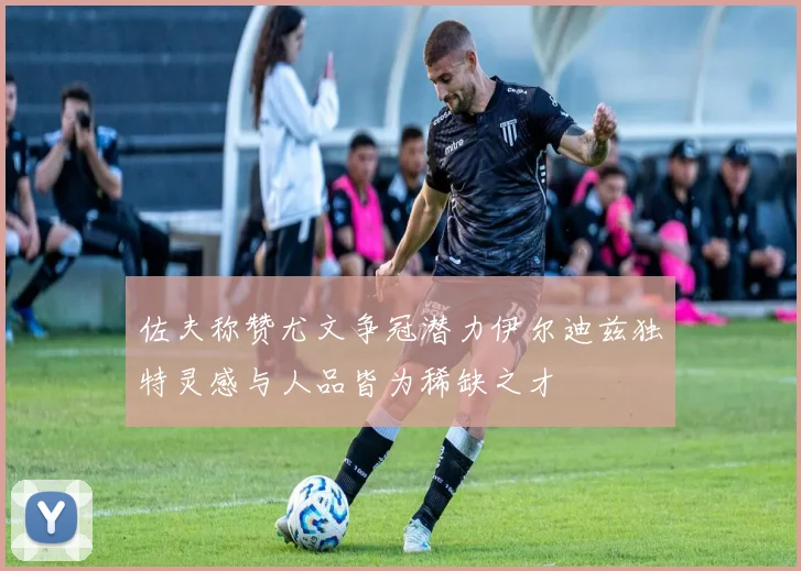 佐夫称赞尤文争冠潜力伊尔迪兹独特灵感与人品皆为稀缺之才