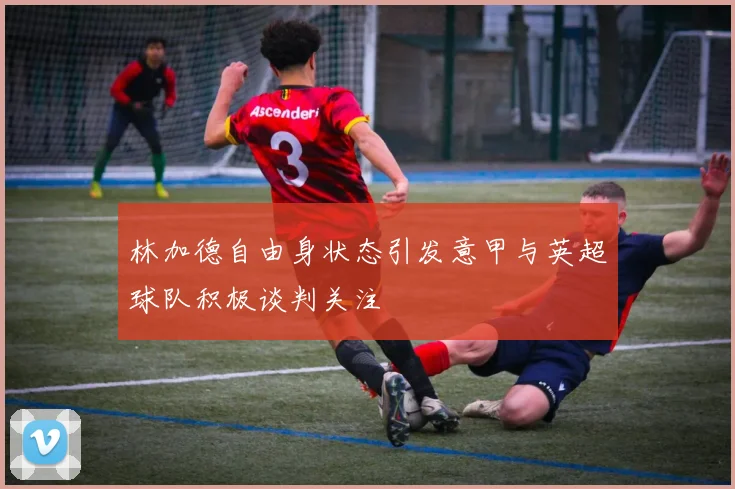 林加德自由身状态引发意甲与英超球队积极谈判关注