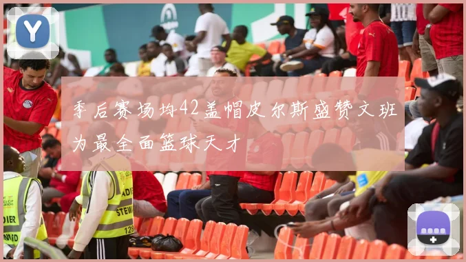 季后赛场均42盖帽皮尔斯盛赞文班为最全面篮球天才
