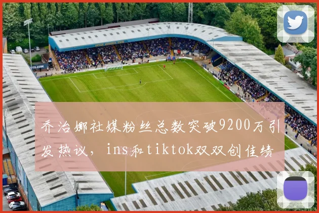 乔治娜社媒粉丝总数突破9200万引发热议，ins和tiktok双双创佳绩