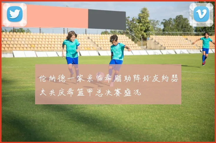 伦纳德一家亲临希腊助阵好友约瑟夫共庆希篮甲总决赛盛况