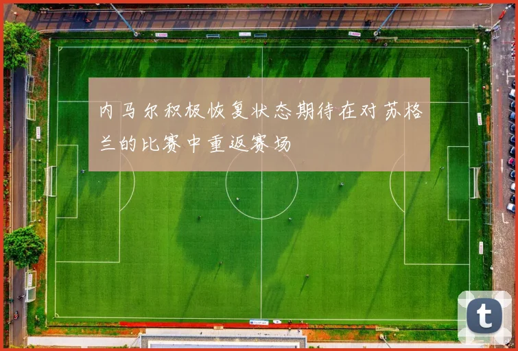 内马尔积极恢复状态期待在对苏格兰的比赛中重返赛场