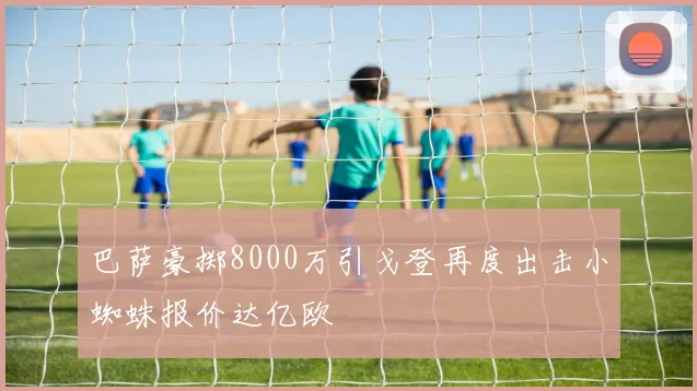 巴萨豪掷8000万引戈登再度出击小蜘蛛报价达亿欧