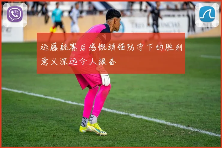 远藤航赛后感慨顽强防守下的胜利意义深远令人振奋