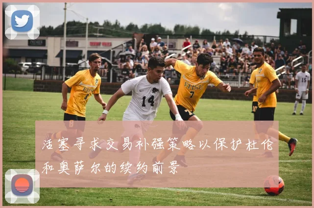 活塞寻求交易补强策略以保护杜伦和奥萨尔的续约前景