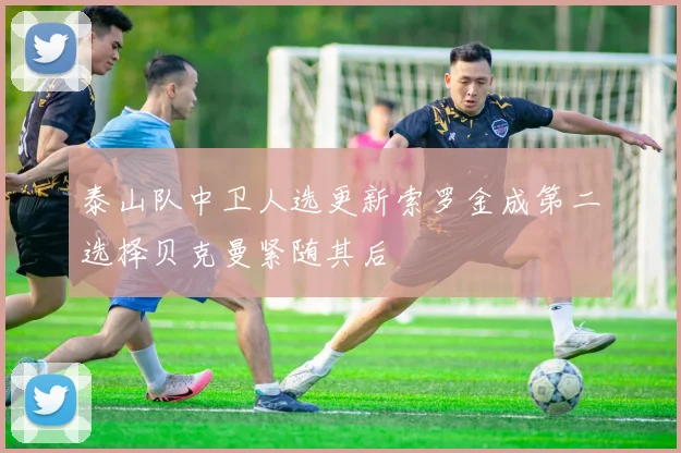 泰山队中卫人选更新索罗金成第二选择贝克曼紧随其后