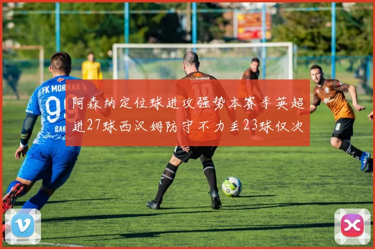阿森纳定位球进攻强势本赛季英超进27球西汉姆防守不力丢23球仅次于伯恩茅斯