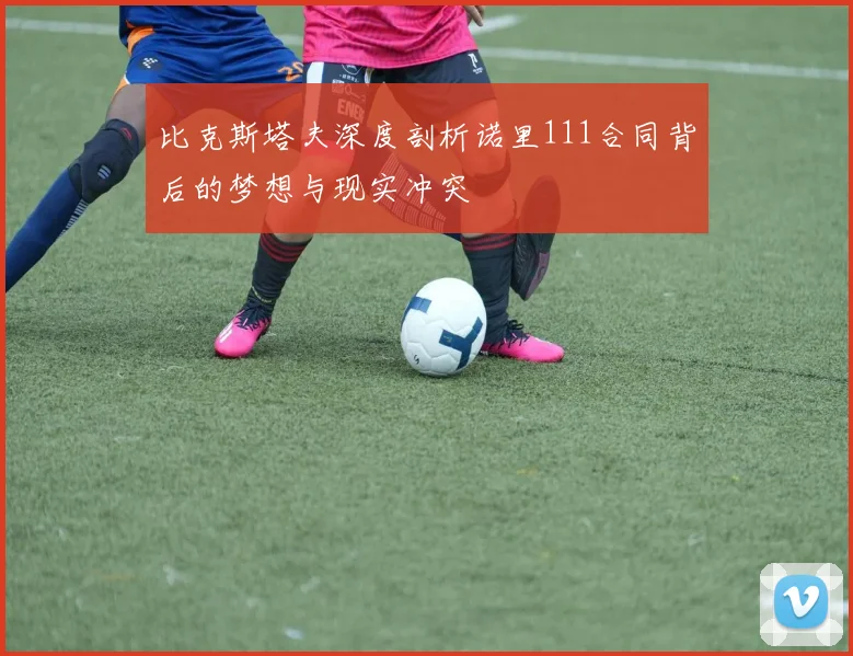 比克斯塔夫深度剖析诺里111合同背后的梦想与现实冲突