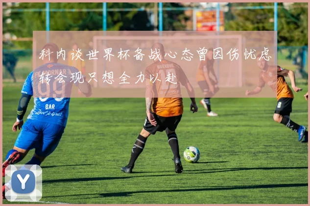 科内谈世界杯备战心态曾因伤忧虑转会现只想全力以赴