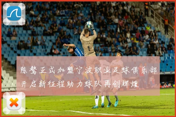 陈骜正式加盟宁波职业足球俱乐部开启新征程助力球队再创辉煌