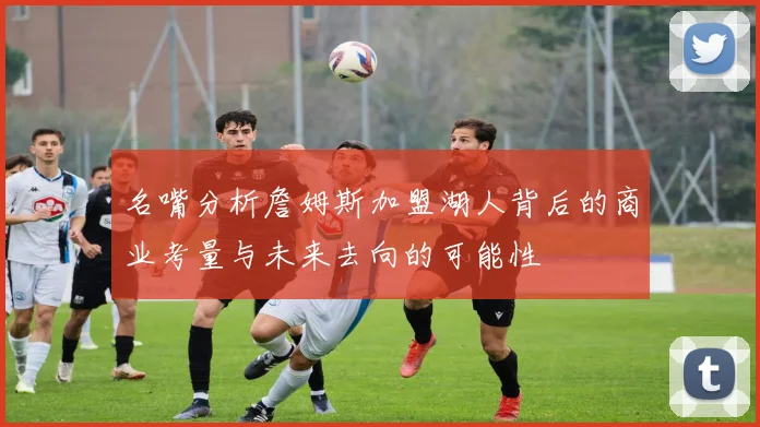 名嘴分析詹姆斯加盟湖人背后的商业考量与未来去向的可能性