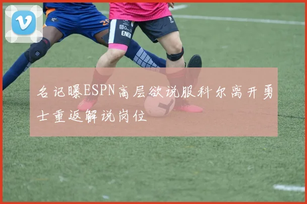 名记曝ESPN高层欲说服科尔离开勇士重返解说岗位