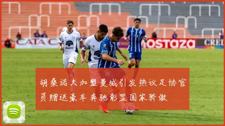 胡桑诺夫加盟曼城引发热议足协官员赠送豪车奔驰彰显国家骄傲