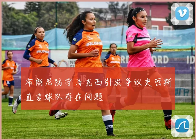 布朗尼防守马克西引发争议史密斯直言球队存在问题