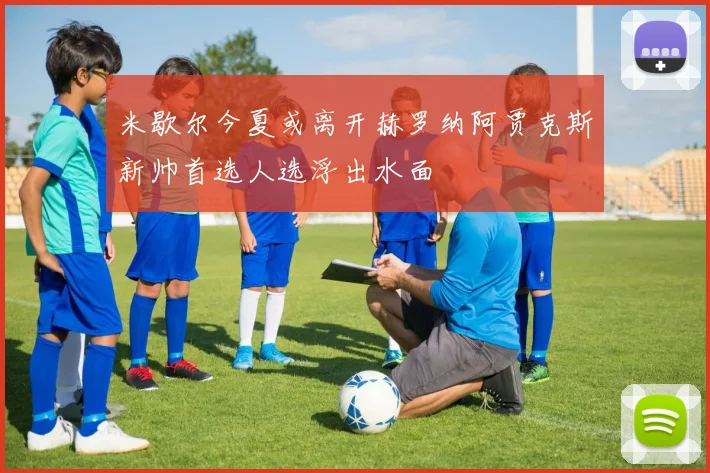 米歇尔今夏或离开赫罗纳阿贾克斯新帅首选人选浮出水面